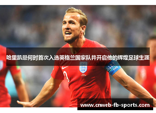 哈里凯恩何时首次入选英格兰国家队并开启他的辉煌足球生涯 哈里凯恩何时首次入选英格兰国家队并开启他的辉煌足球生涯