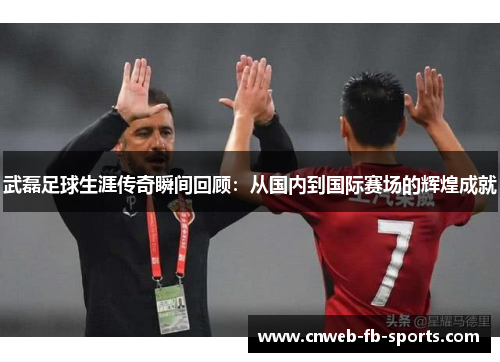 武磊足球生涯传奇瞬间回顾：从国内到国际赛场的辉煌成就