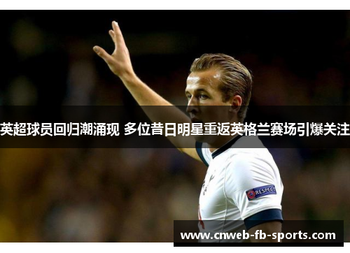 英超球员回归潮涌现 多位昔日明星重返英格兰赛场引爆关注