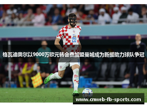 格瓦迪奥尔以9000万欧元转会费加盟曼城成为新援助力球队争冠 格瓦迪奥尔以9000万欧元转会费加盟曼城成为新援助力球队争冠