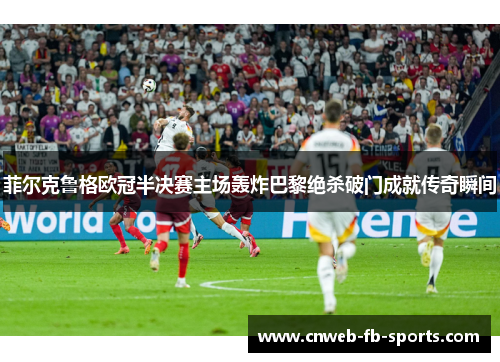 菲尔克鲁格欧冠半决赛主场轰炸巴黎绝杀破门成就传奇瞬间 菲尔克鲁格欧冠半决赛主场轰炸巴黎绝杀破门成就传奇瞬间