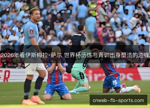 2026年看伊斯梅拉·萨尔 世界杯历练与青训出身塑造的边锋 2026年看伊斯梅拉·萨尔 世界杯历练与青训出身塑造的边锋